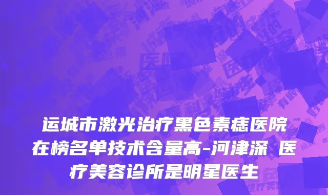 运城市激光治疗黑色素痣医院在榜名单技术含量高-河津深媄医疗美容诊所是明星医生