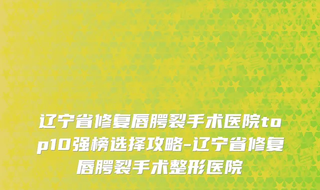 辽宁省修复唇腭裂手术医院top10强榜选择攻略-辽宁省修复唇腭裂手术整形医院