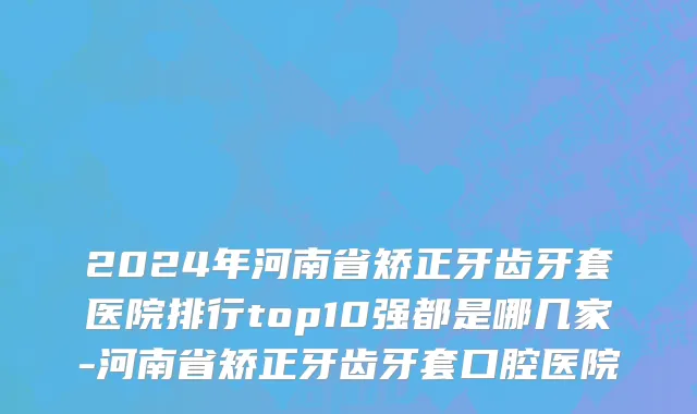 2024年河南省矫正牙齿牙套医院排行top10强都是哪几家-河南省矫正牙齿牙套口腔医院