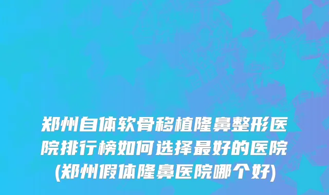 郑州自体软骨移植隆鼻整形医院排行榜如何选择最好的医院(郑州假体隆鼻医院哪个好)