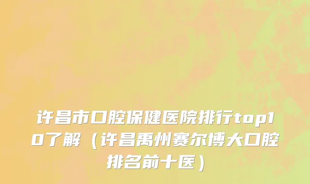 许昌市口腔保健医院排行top10了解（许昌禹州赛尔博大口腔排名前十医）