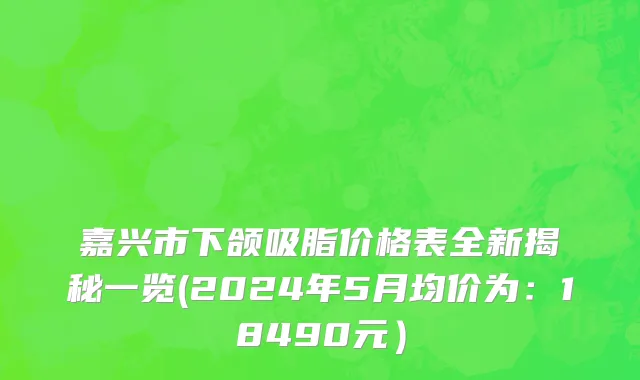 嘉兴市下颌吸脂价格表全新揭秘一览(2024年5月均价为：18490元）