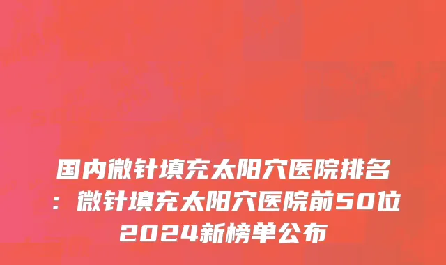 国内微针填充太阳穴医院排名：微针填充太阳穴医院前50位2024新榜单公布
