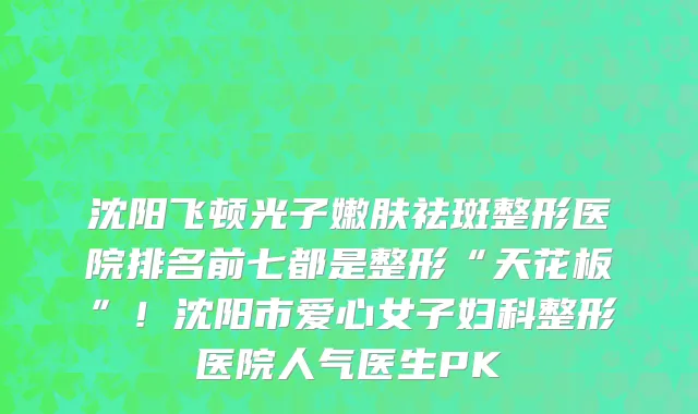 沈阳飞顿光子嫩肤祛斑整形医院排名前七都是整形“天花板”!沈阳市爱心女子妇科整形医院人气医生PK