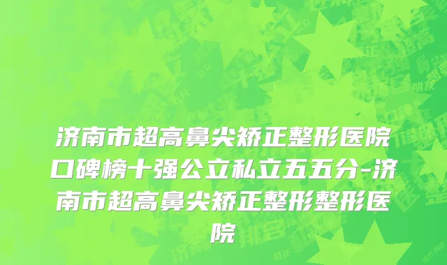 济南市超高鼻尖矫正整形医院口碑榜十强公立私立五五分-济南市超高鼻尖矫正整形整形医院
