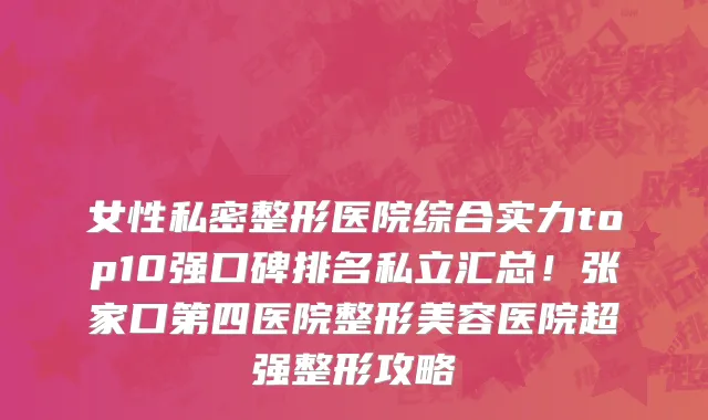 女性私密整形医院综合实力top10强口碑排名私立汇总!张家口第四医院整形美容医院超强整形攻略