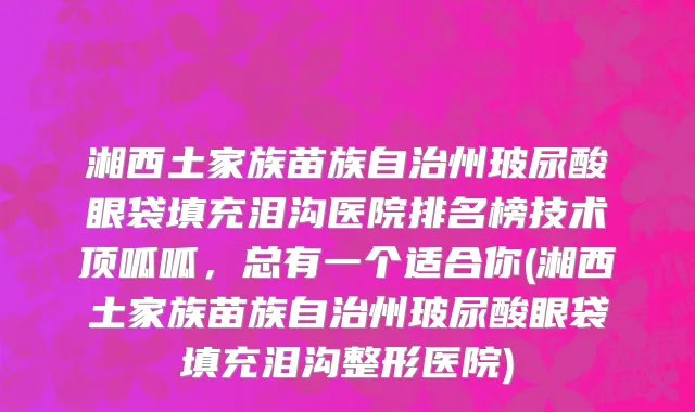 湘西土家族苗族自治州玻尿酸眼袋填充泪沟医院排名榜技术顶呱呱，总有一个适合你(湘西土家族苗族自治州玻尿酸眼袋填充泪沟整形医院)