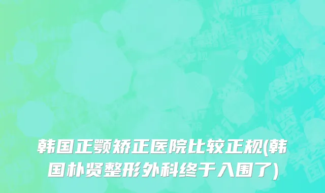 韩国正颚矫正医院比较正规(韩国朴贤整形外科终于入围了)
