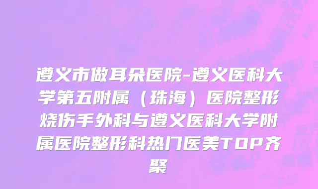 遵义市做耳朵医院-遵义医科大学第五附属（珠海）医院整形烧伤手外科与遵义医科大学附属医院整形科热门医美TOP齐聚