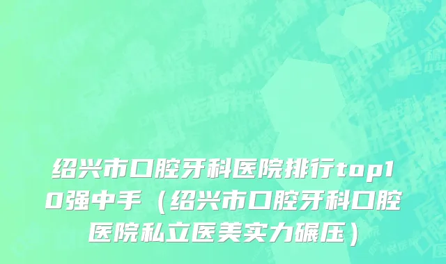 绍兴市口腔牙科医院排行top10强中手（绍兴市口腔牙科口腔医院私立医美实力碾压）