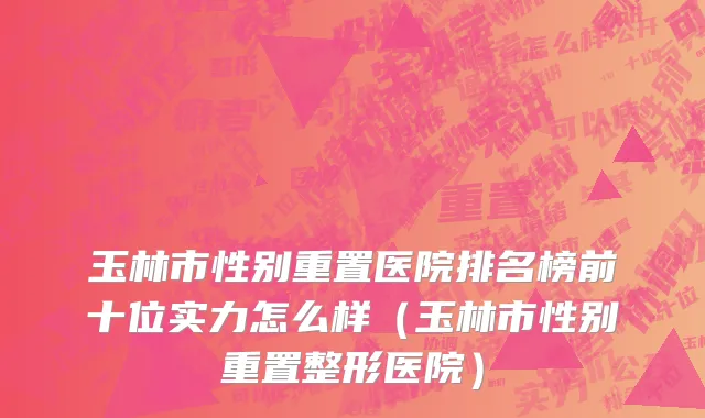 玉林市性别重置医院排名榜前十位实力怎么样（玉林市性别重置整形医院）
