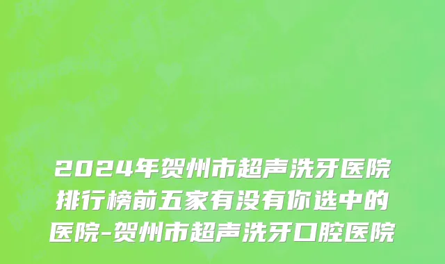 2024年贺州市超声洗牙医院排行榜前五家有没有你选中的医院-贺州市超声洗牙口腔医院