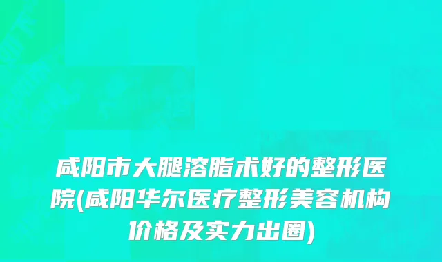 咸阳市大腿溶脂术好的整形医院(咸阳华尔医疗整形美容机构价格及实力出圈)