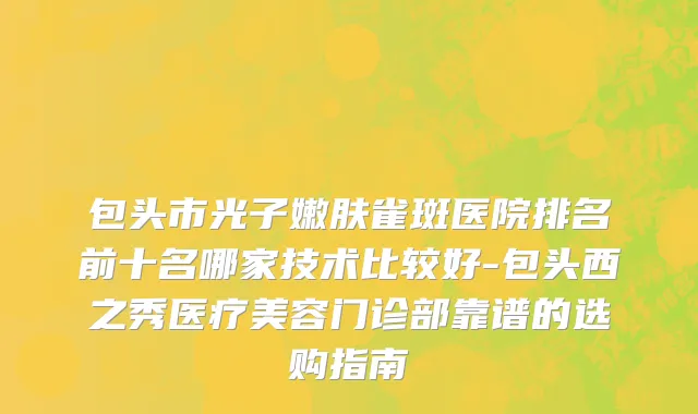 包头市光子嫩肤雀斑医院排名前十名哪家技术比较好-包头西之秀医疗美容门诊部靠谱的选购指南