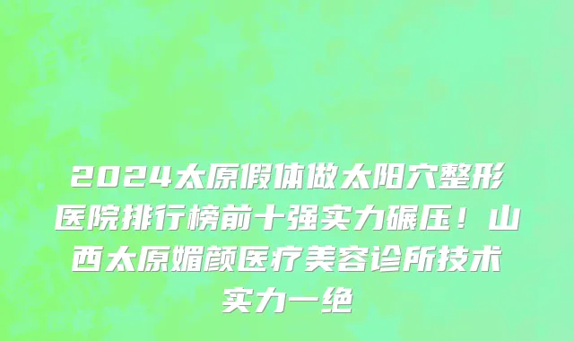 2024太原假体做太阳穴整形医院排行榜前十强实力碾压!山西太原媚颜医疗美容诊所技术实力一绝
