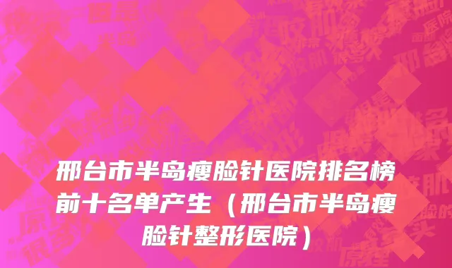 邢台市半岛瘦脸针医院排名榜前十名单产生（邢台市半岛瘦脸针整形医院）
