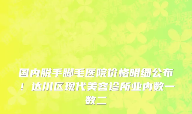 国内脱手脚毛医院价格明细公布!达川区现代美容诊所业内数一数二