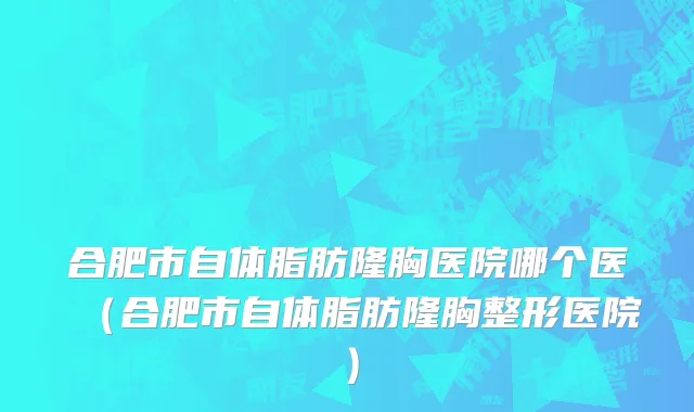合肥市自体脂肪隆胸医院哪个医（合肥市自体脂肪隆胸整形医院）