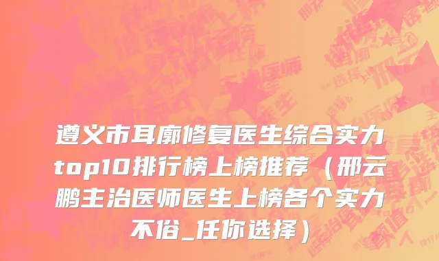 遵义市耳廓修复医生综合实力top10排行榜上榜推荐（邢云鹏主治医师医生上榜各个实力不俗_任你选择）