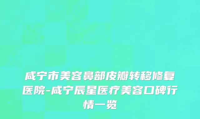咸宁市美容鼻部皮瓣转移修复医院-咸宁辰星医疗美容口碑行情一览