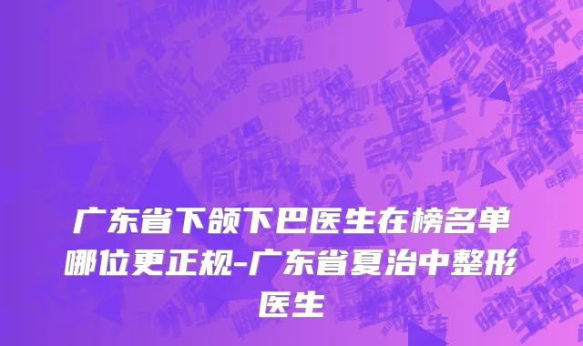 广东省下颌下巴医生在榜名单哪位更正规-广东省夏治中整形医生