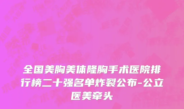 全国美胸美体隆胸手术医院排行榜二十强名单炸裂公布-公立医美牵头