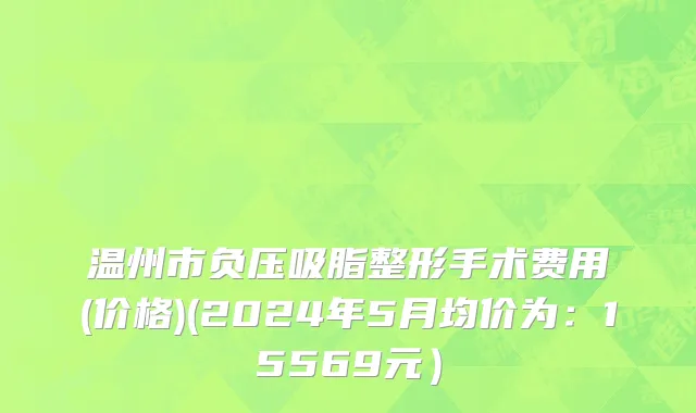 温州市负压吸脂整形手术费用(价格)(2024年5月均价为：15569元）