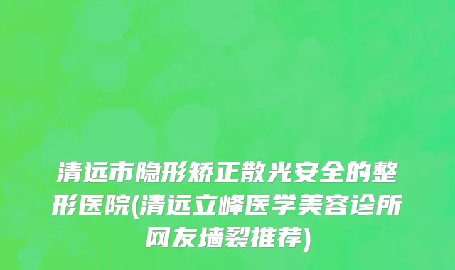 清远市隐形矫正散光安全的整形医院(清远立峰医学美容诊所网友墙裂推荐)