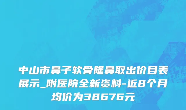 中山市鼻子软骨隆鼻取出价目表展示_附医院全新资料-近8个月均价为38676元