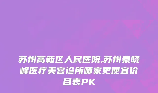 苏州高新区人民医院,苏州秦晓峰医疗美容诊所哪家更便宜价目表PK