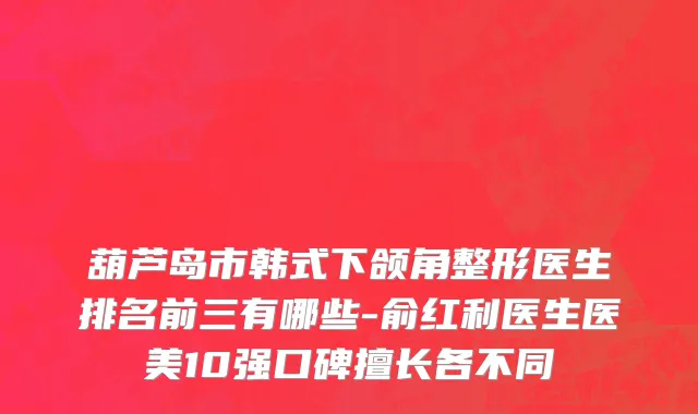 葫芦岛市韩式下颌角整形医生排名前三有哪些-俞红利医生医美10强口碑擅长各不同