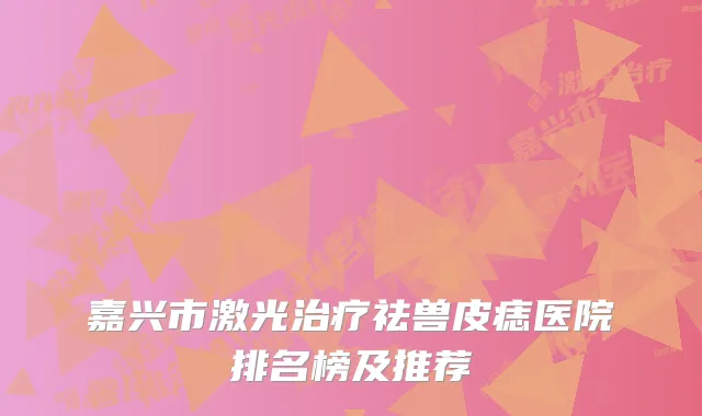 嘉兴市激光治疗祛兽皮痣医院排名榜及推荐