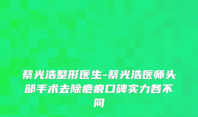 蔡光浩整形医生-蔡光浩医师头部手术去除疤痕口碑实力各不同