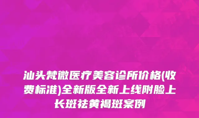 汕头梵微医疗美容诊所价格(收费标准)全新版全新上线附脸上长斑祛黄褐斑案例