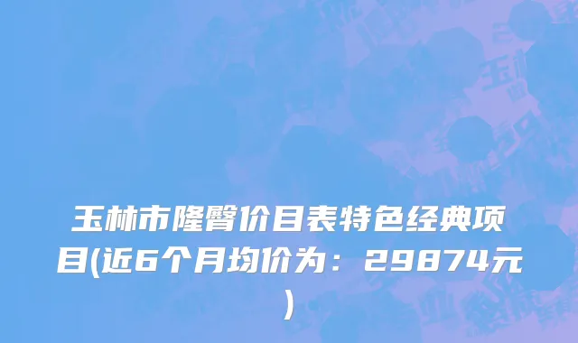 玉林市隆臀价目表特色经典项目(近6个月均价为：29874元)