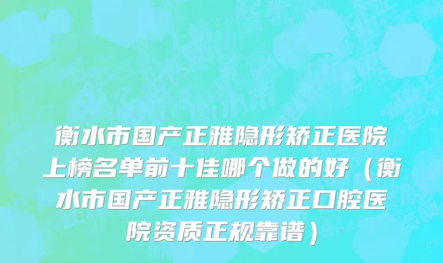 衡水市国产正雅隐形矫正医院上榜名单前十佳哪个做的好（衡水市国产正雅隐形矫正口腔医院资质正规靠谱）