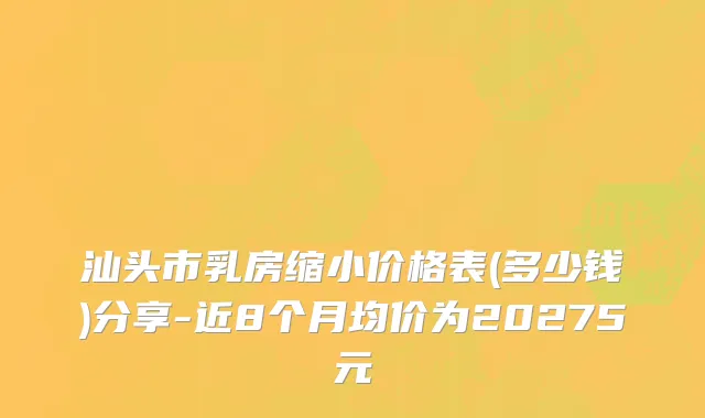 汕头市乳房缩小价格表(多少钱)分享-近8个月均价为20275元