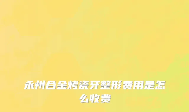 永州合金烤瓷牙整形费用是怎么收费