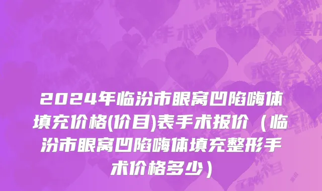 2024年临汾市眼窝凹陷嗨体填充价格(价目)表手术报价（临汾市眼窝凹陷嗨体填充整形手术价格多少）