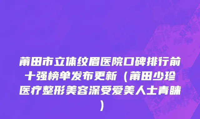 莆田市立体纹眉医院口碑排行前十强榜单发布更新（莆田少珍医疗整形美容深受爱美人士青睐）