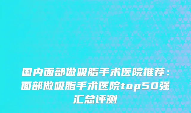 国内面部做吸脂手术医院推荐：面部做吸脂手术医院top50强汇总评测