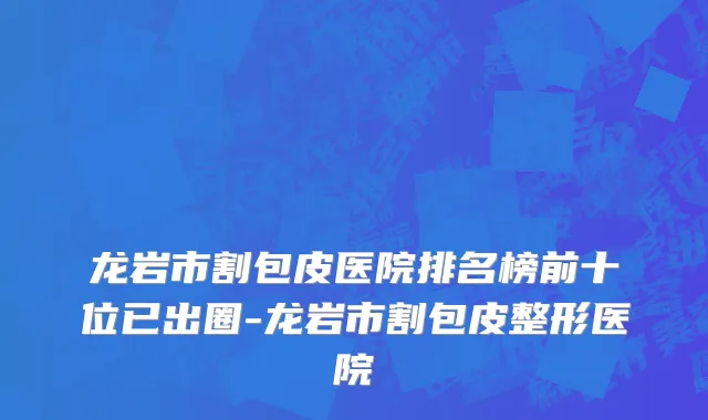 龙岩市割包皮医院排名榜前十位已出圈-龙岩市割包皮整形医院