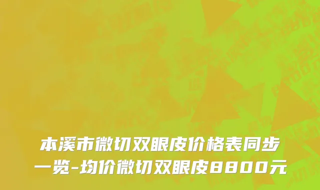 本溪市微切双眼皮价格表同步一览-均价微切双眼皮8800元