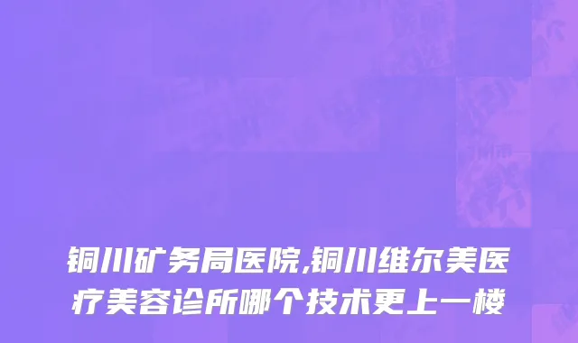 铜川矿务局医院,铜川维尔美医疗美容诊所哪个技术更上一楼