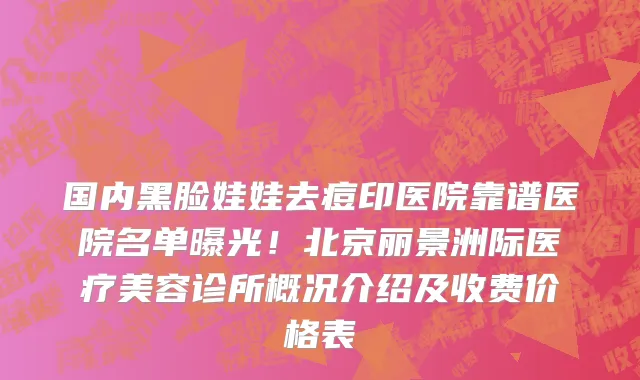 国内黑脸娃娃去痘印医院靠谱医院名单曝光!北京丽景洲际医疗美容诊所概况介绍及收费价格表