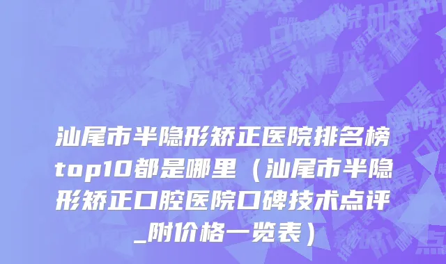 汕尾市半隐形矫正医院排名榜top10都是哪里（汕尾市半隐形矫正口腔医院口碑技术点评_附价格一览表）