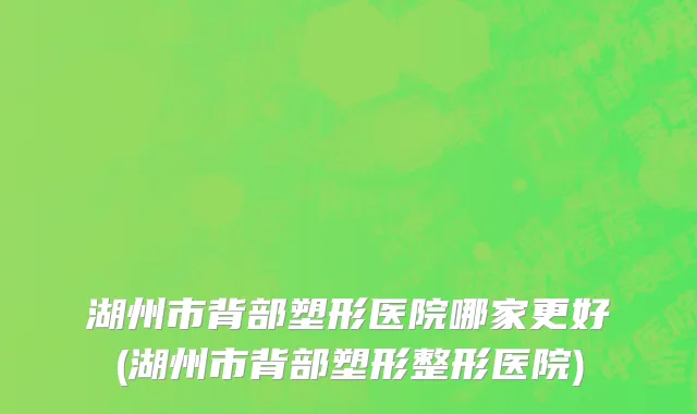 湖州市背部塑形医院哪家更好(湖州市背部塑形整形医院)