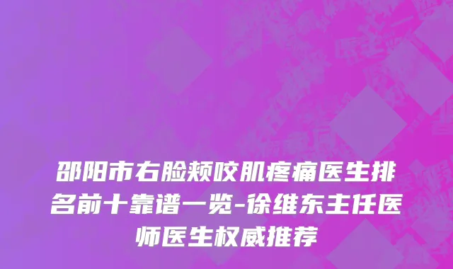 邵阳市右脸颊咬肌疼痛医生排名前十靠谱一览-徐维东主任医师医生权威推荐