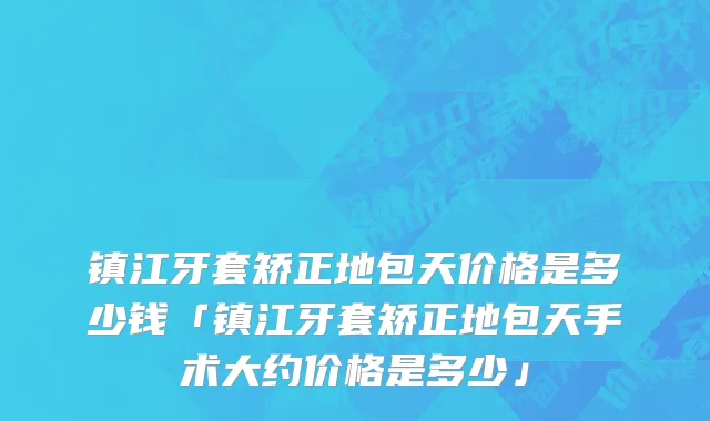 镇江牙套矫正地包天价格是多少钱「镇江牙套矫正地包天手术大约价格是多少」
