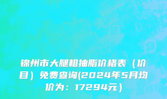 锦州市大腿粗抽脂价格表（价目）免费查询(2024年5月均价为：17294元）